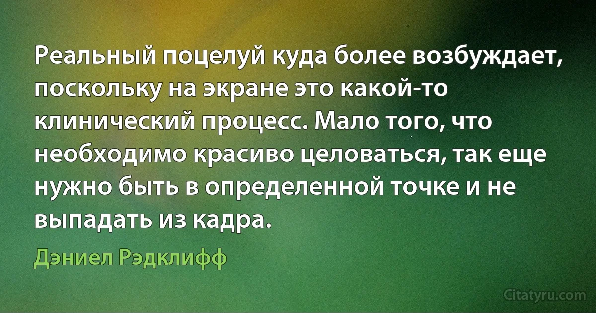 Реальный поцелуй куда более возбуждает, поскольку на экране это какой-то клинический процесс. Мало того, что необходимо красиво целоваться, так еще нужно быть в определенной точке и не выпадать из кадра. (Дэниел Рэдклифф)