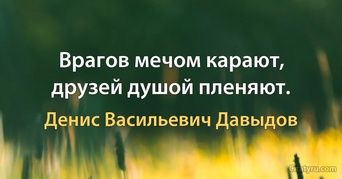 Врагов мечом карают, друзей душой пленяют. (Денис Васильевич Давыдов)