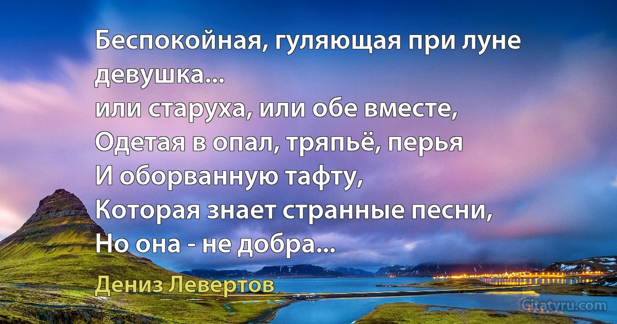 Беспокойная, гуляющая при луне девушка...
или старуха, или обе вместе,
Одетая в опал, тряпьё, перья
И оборванную тафту,
Которая знает странные песни,
Но она - не добра... (Дениз Левертов)