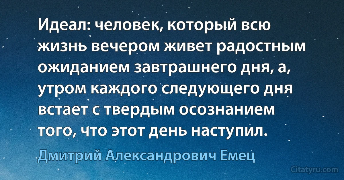 Идеал: человек, который всю жизнь вечером живет радостным ожиданием завтрашнего дня, а, утром каждого следующего дня встает с твердым осознанием того, что этот день наступил. (Дмитрий Александрович Емец)