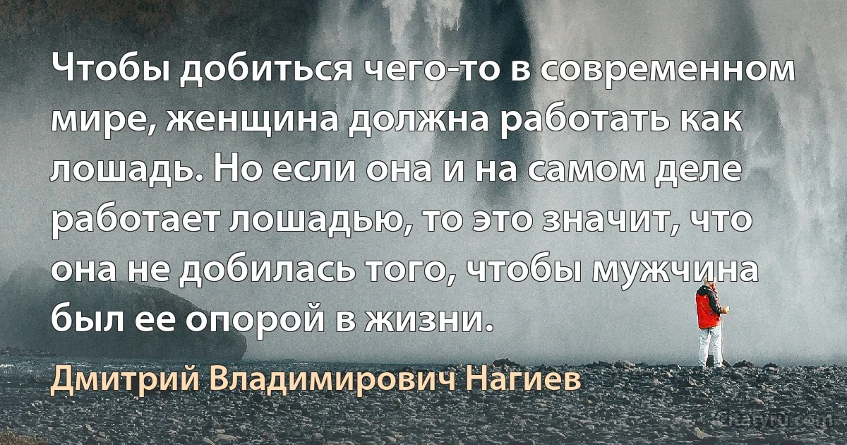 Чтобы добиться чего-то в современном мире, женщина должна работать как лошадь. Но если она и на самом деле работает лошадью, то это значит, что она не добилась того, чтобы мужчина был ее опорой в жизни. (Дмитрий Владимирович Нагиев)