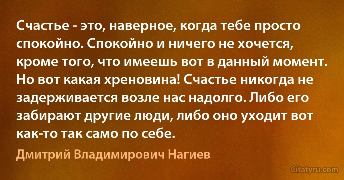 Счастье - это, наверное, когда тебе просто спокойно. Спокойно и ничего не хочется, кроме того, что имеешь вот в данный момент. Но вот какая хреновина! Счастье никогда не задерживается возле нас надолго. Либо его забирают другие люди, либо оно уходит вот как-то так само по себе. (Дмитрий Владимирович Нагиев)