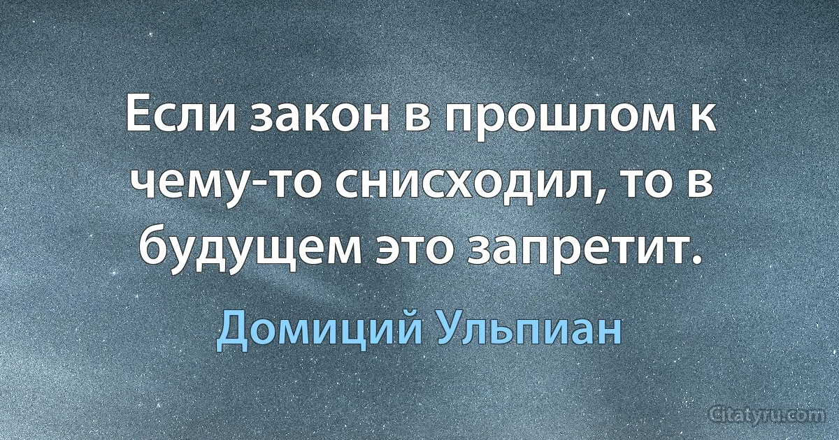 Если закон в прошлом к чему-то снисходил, то в будущем это запретит. (Домиций Ульпиан)