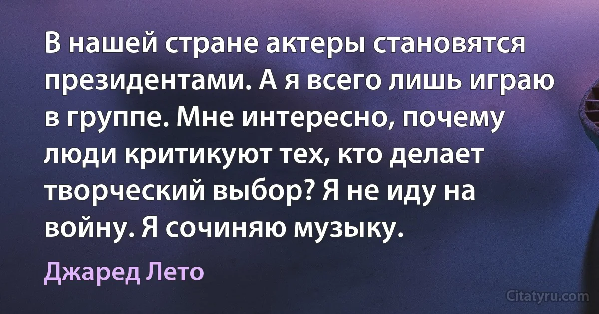 В нашей стране актеры становятся президентами. А я всего лишь играю в группе. Мне интересно, почему люди критикуют тех, кто делает творческий выбор? Я не иду на войну. Я сочиняю музыку. (Джаред Лето)