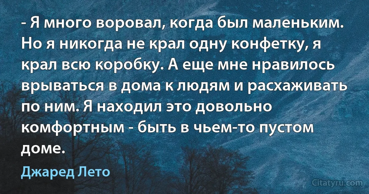 - Я много воровал, когда был маленьким. Но я никогда не крал одну конфетку, я крал всю коробку. А еще мне нравилось врываться в дома к людям и расхаживать по ним. Я находил это довольно комфортным - быть в чьем-то пустом доме. (Джаред Лето)