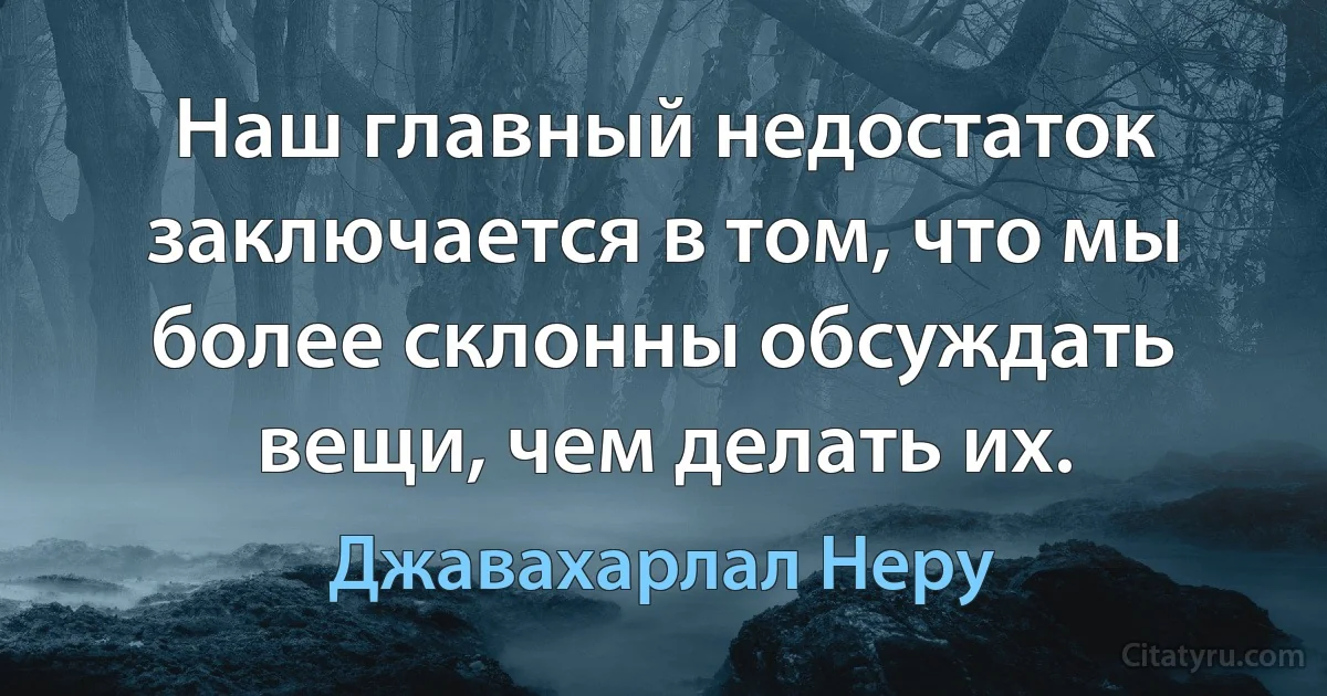 Наш главный недостаток заключается в том, что мы более склонны обсуждать вещи, чем делать их. (Джавахарлал Неру)