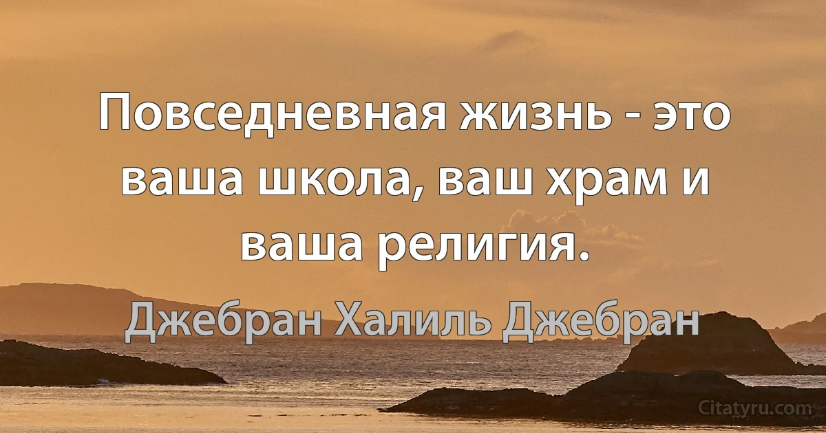 Повседневная жизнь - это ваша школа, ваш храм и ваша религия. (Джебран Халиль Джебран)