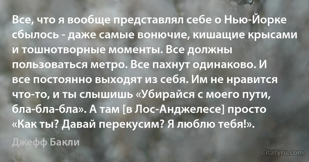 Все, что я вообще представлял себе о Нью-Йорке сбылось - даже самые вонючие, кишащие крысами и тошнотворные моменты. Все должны пользоваться метро. Все пахнут одинаково. И все постоянно выходят из себя. Им не нравится что-то, и ты слышишь «Убирайся с моего пути, бла-бла-бла». А там [в Лос-Анджелесе] просто «Как ты? Давай перекусим? Я люблю тебя!». (Джефф Бакли)