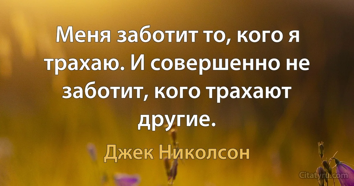 Меня заботит то, кого я трахаю. И совершенно не заботит, кого трахают другие. (Джек Николсон)