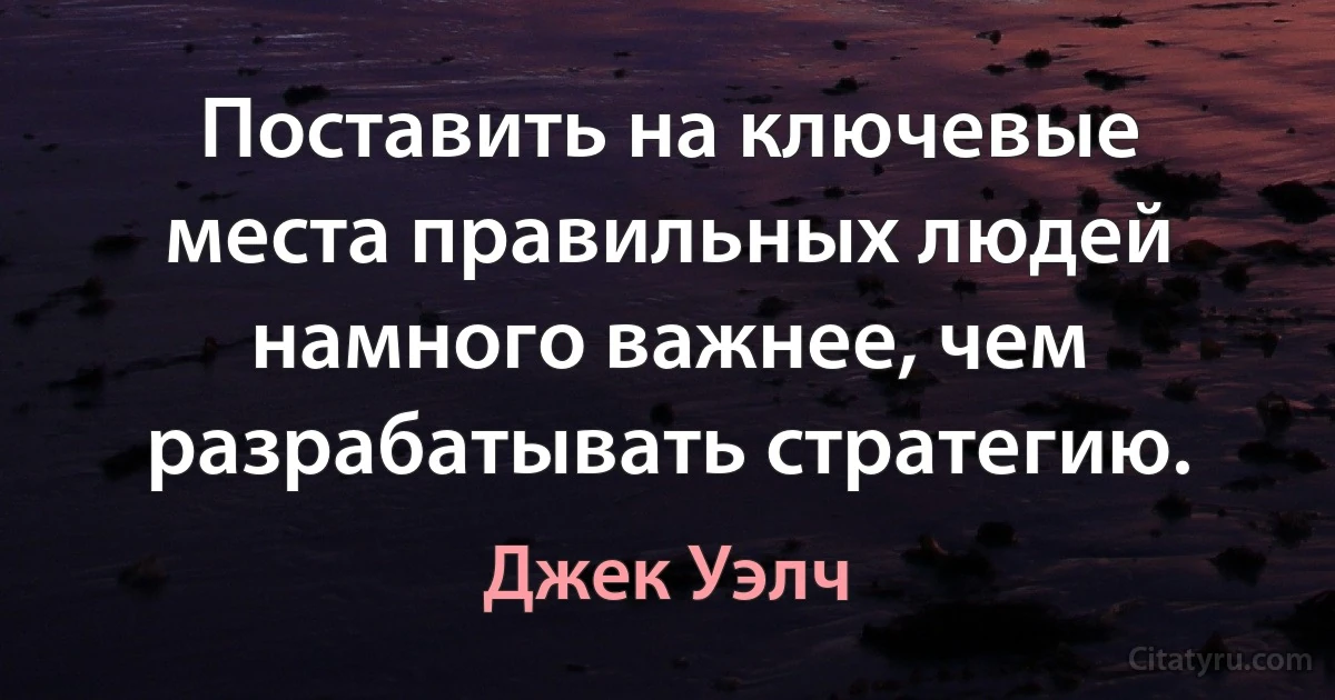 Поставить на ключевые места правильных людей намного важнее, чем разрабатывать стратегию. (Джек Уэлч)