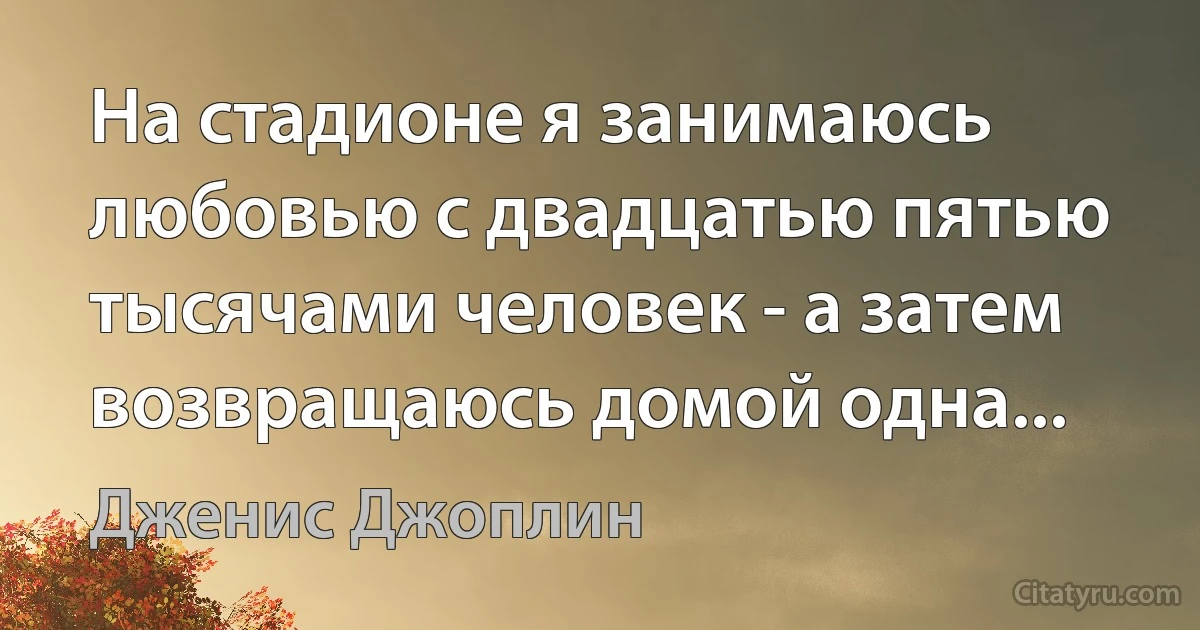 На стадионе я занимаюсь любовью с двадцатью пятью тысячами человек - а затем возвращаюсь домой одна... (Дженис Джоплин)