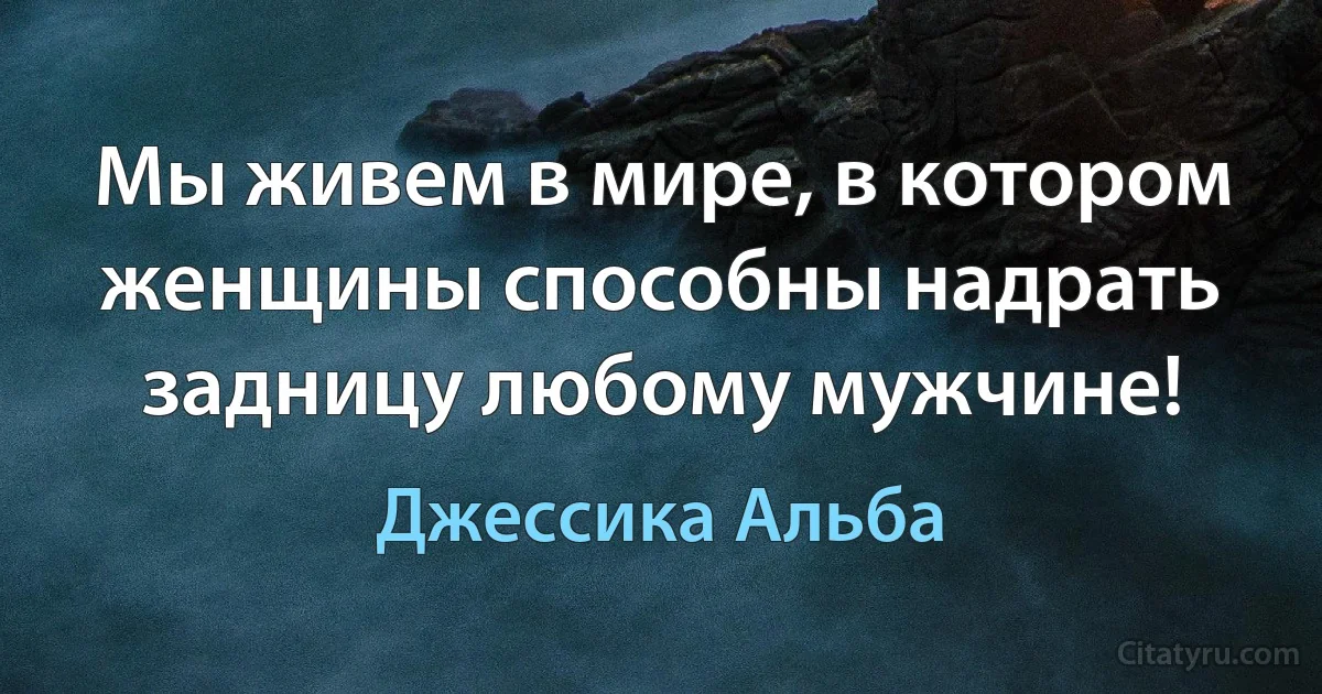 Мы живем в мире, в котором женщины способны надрать задницу любому мужчине! (Джессика Альба)