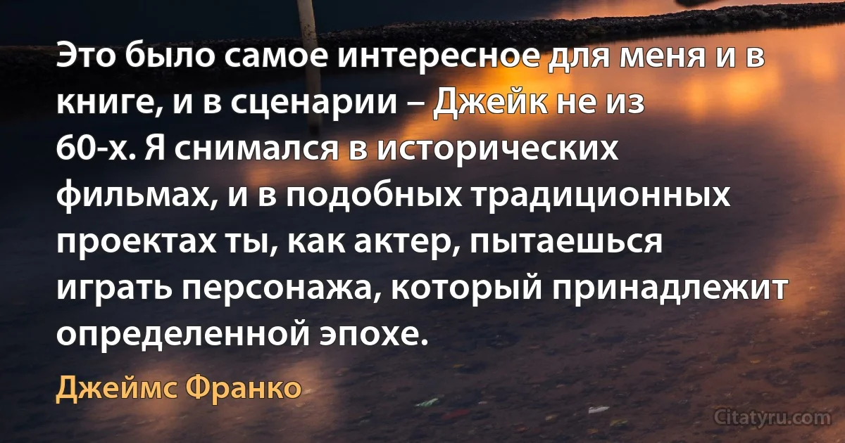 Это было самое интересное для меня и в книге, и в сценарии – Джейк не из 60-х. Я снимался в исторических фильмах, и в подобных традиционных проектах ты, как актер, пытаешься играть персонажа, который принадлежит определенной эпохе. (Джеймс Франко)