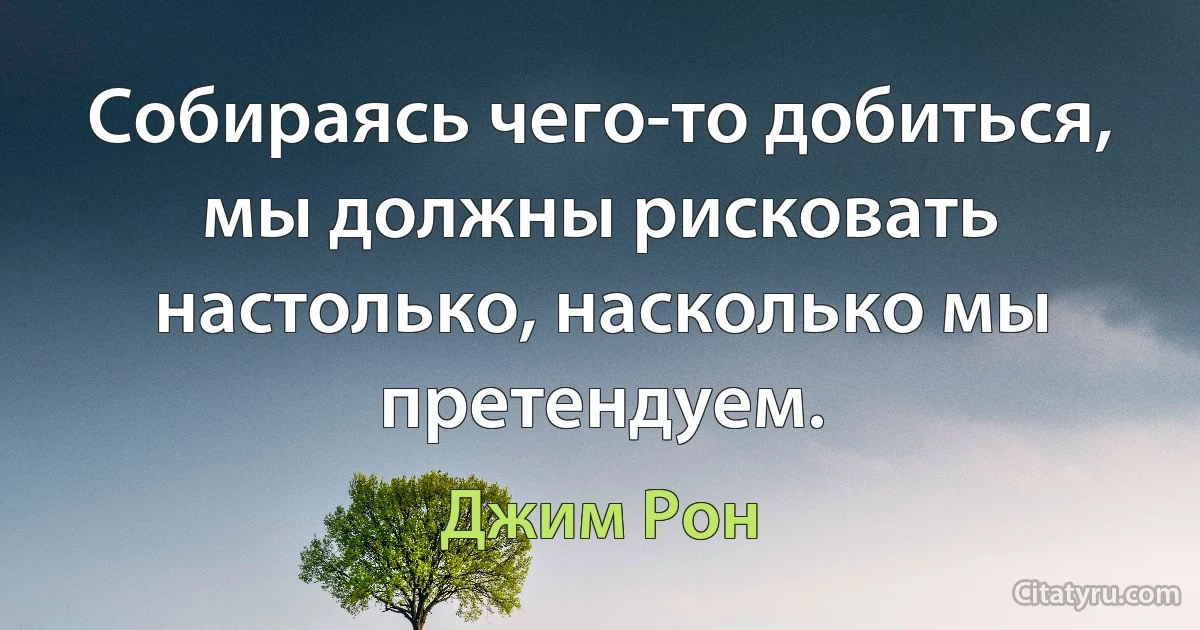 Собираясь чего-то добиться, мы должны рисковать настолько, насколько мы претендуем. (Джим Рон)