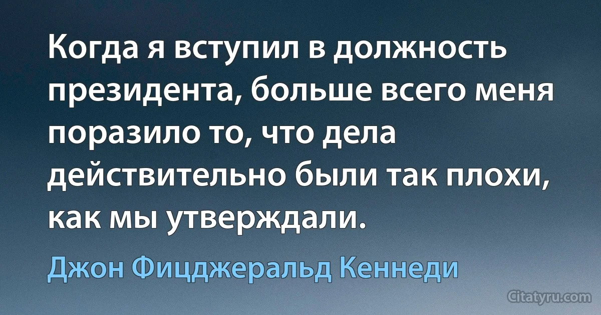 Когда я вступил в должность президента, больше всего меня поразило то, что дела действительно были так плохи, как мы утверждали. (Джон Фицджеральд Кеннеди)