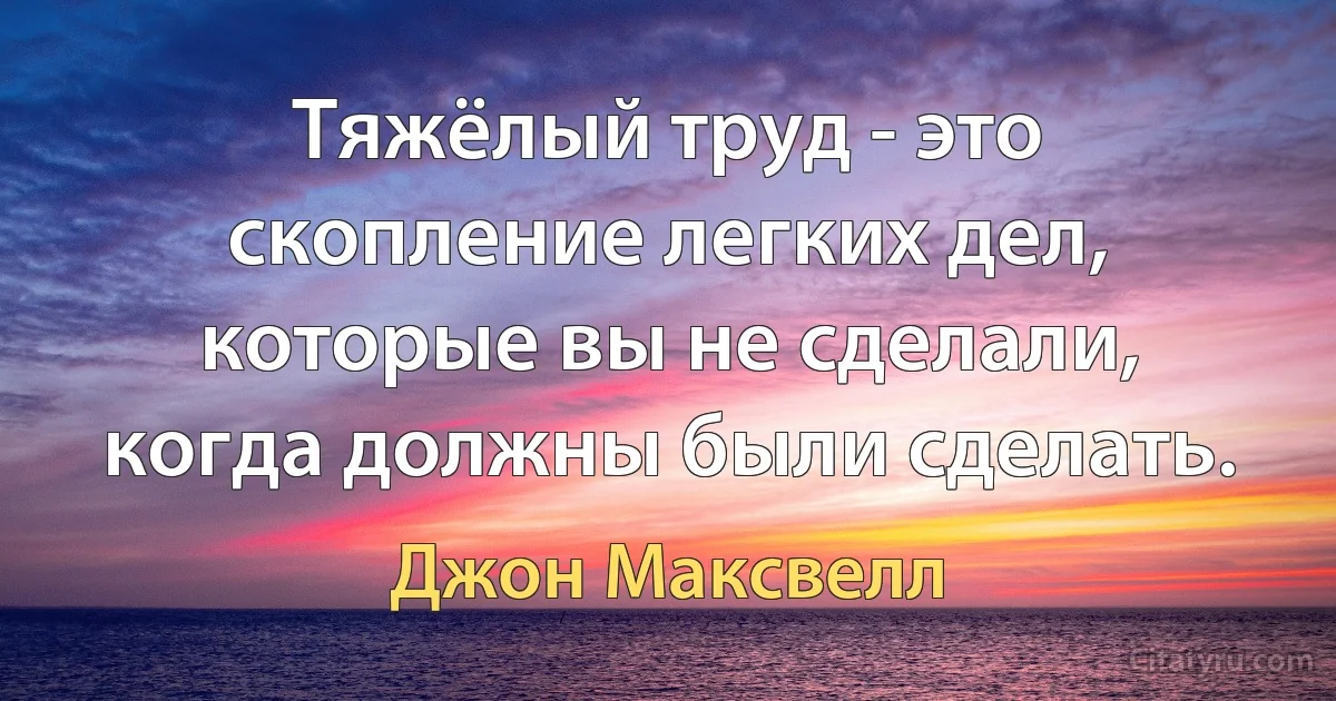 Тяжёлый труд - это скопление легких дел, которые вы не сделали, когда должны были сделать. (Джон Максвелл)