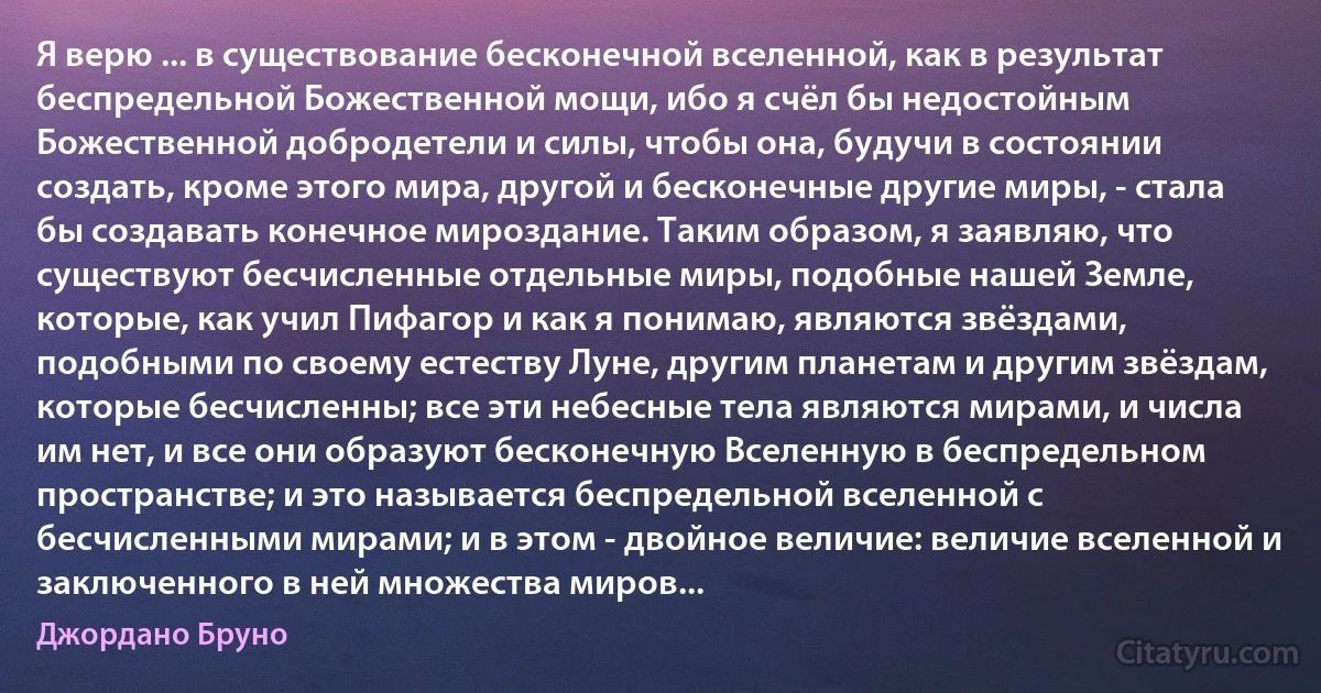 Я верю ... в существование бесконечной вселенной, как в результат беспредельной Божественной мощи, ибо я счёл бы недостойным Божественной добродетели и силы, чтобы она, будучи в состоянии создать, кроме этого мира, другой и бесконечные другие миры, - стала бы создавать конечное мироздание. Таким образом, я заявляю, что существуют бесчисленные отдельные миры, подобные нашей Земле, которые, как учил Пифагор и как я понимаю, являются звёздами, подобными по своему естеству Луне, другим планетам и другим звёздам, которые бесчисленны; все эти небесные тела являются мирами, и числа им нет, и все они образуют бесконечную Вселенную в беспредельном пространстве; и это называется беспредельной вселенной с бесчисленными мирами; и в этом - двойное величие: величие вселенной и заключенного в ней множества миров... (Джордано Бруно)