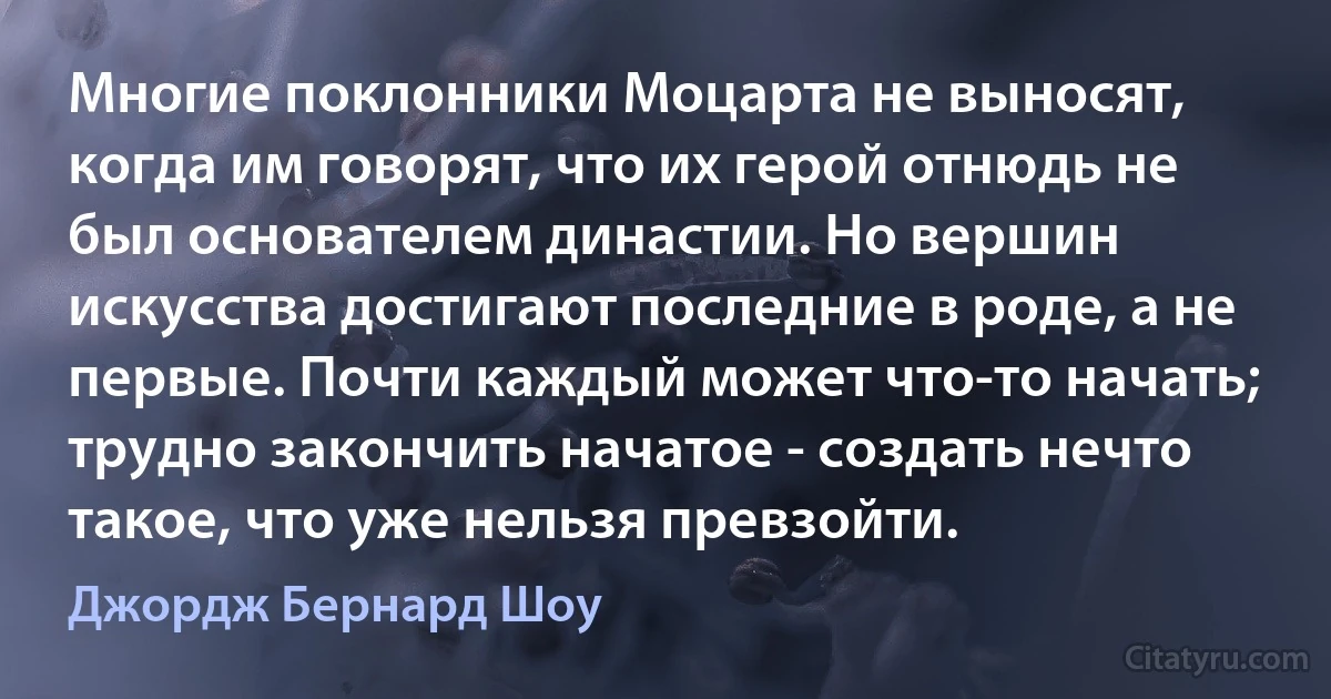 Многие поклонники Моцарта не выносят, когда им говорят, что их герой отнюдь не был основателем династии. Но вершин искусства достигают последние в роде, а не первые. Почти каждый может что-то начать; трудно закончить начатое - создать нечто такое, что уже нельзя превзойти. (Джордж Бернард Шоу)