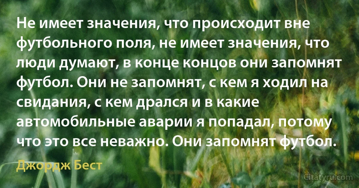 Не имеет значения, что происходит вне футбольного поля, не имеет значения, что люди думают, в конце концов они запомнят футбол. Они не запомнят, с кем я ходил на свидания, с кем дрался и в какие автомобильные аварии я попадал, потому что это все неважно. Они запомнят футбол. (Джордж Бест)