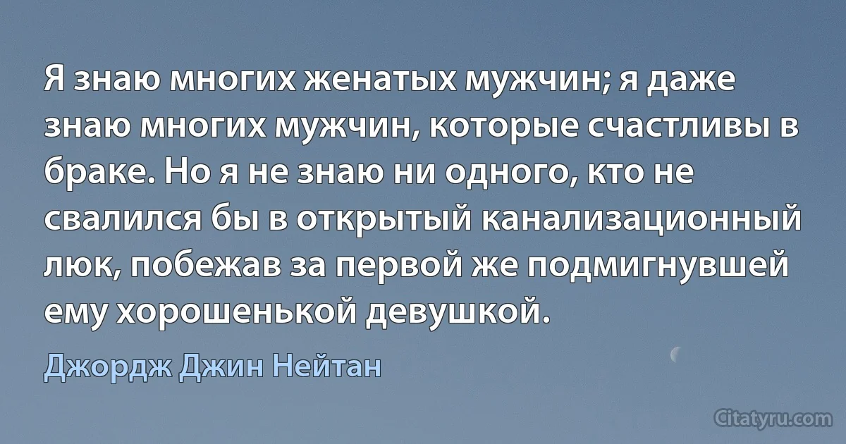 Я знаю многих женатых мужчин; я даже знаю многих мужчин, которые счастливы в браке. Но я не знаю ни одного, кто не свалился бы в открытый канализационный люк, побежав за первой же подмигнувшей ему хорошенькой девушкой. (Джордж Джин Нейтан)