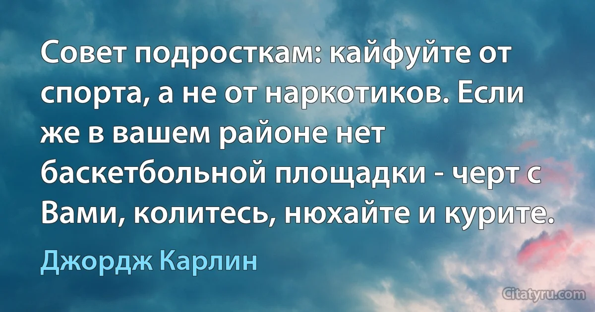 Совет подросткам: кайфуйте от спорта, а не от наркотиков. Если же в вашем районе нет баскетбольной площадки - черт с Вами, колитесь, нюхайте и курите. (Джордж Карлин)