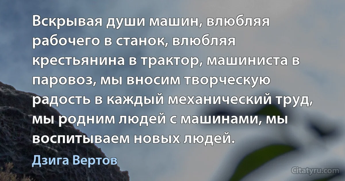 Вскрывая души машин, влюбляя рабочего в станок, влюбляя крестьянина в трактор, машиниста в паровоз, мы вносим творческую радость в каждый механический труд, мы родним людей с машинами, мы воспитываем новых людей. (Дзига Вертов)