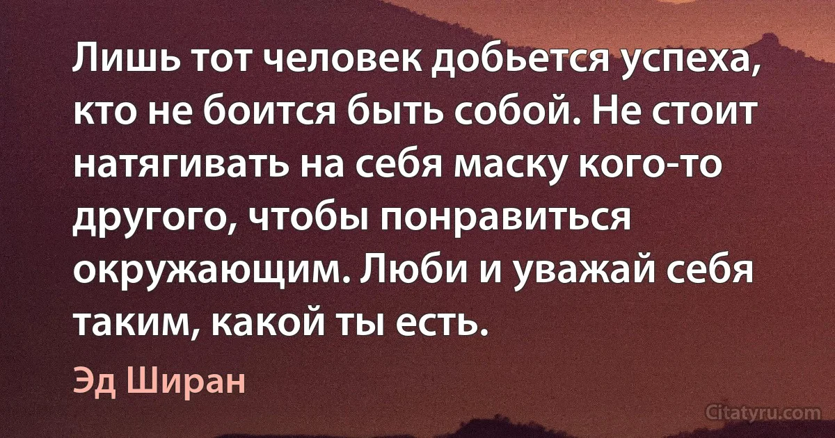 Лишь тот человек добьется успеха, кто не боится быть собой. Не стоит натягивать на себя маску кого-то другого, чтобы понравиться окружающим. Люби и уважай себя таким, какой ты есть. (Эд Ширан)