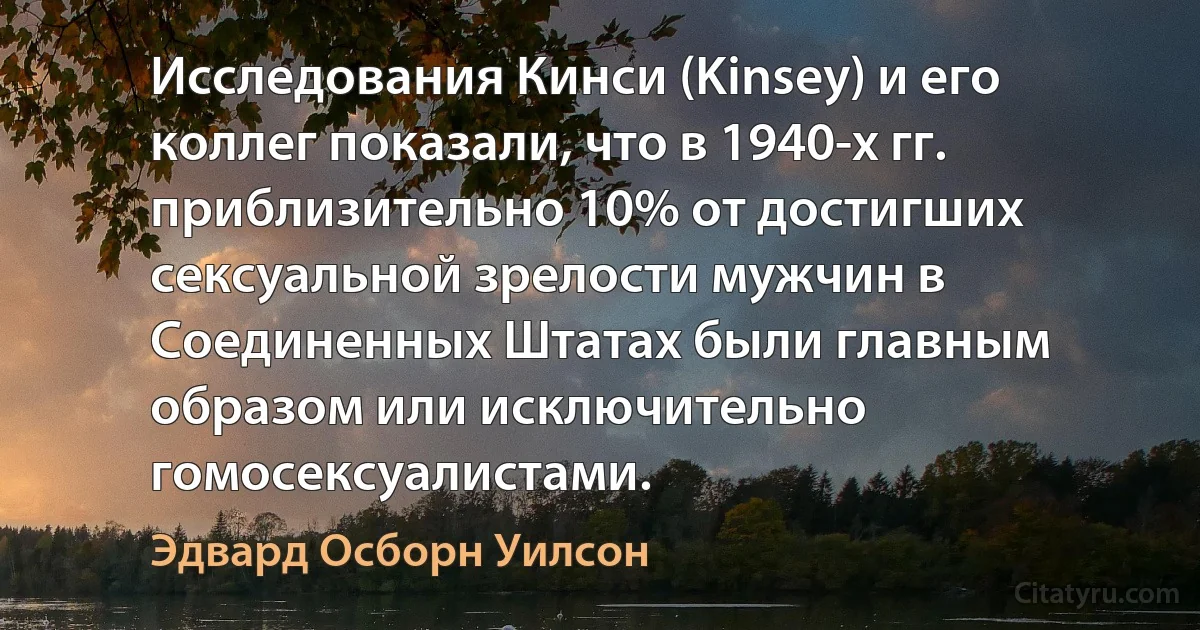 Исследования Кинси (Kinsey) и его коллег показали, что в 1940-х гг. приблизительно 10% от достигших сексуальной зрелости мужчин в Соединенных Штатах были главным образом или исключительно гомосексуалистами. (Эдвард Осборн Уилсон)