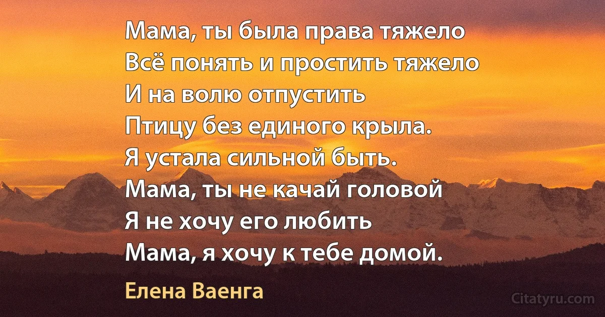 Мама, ты была права тяжело
Всё понять и простить тяжело
И на волю отпустить
Птицу без единого крыла.
Я устала сильной быть.
Мама, ты не качай головой
Я не хочу его любить
Мама, я хочу к тебе домой. (Елена Ваенга)