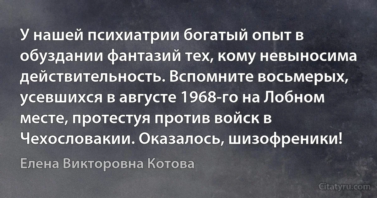 У нашей психиатрии богатый опыт в обуздании фантазий тех, кому невыносима действительность. Вспомните восьмерых, усевшихся в августе 1968-го на Лобном месте, протестуя против войск в Чехословакии. Оказалось, шизофреники! (Елена Викторовна Котова)