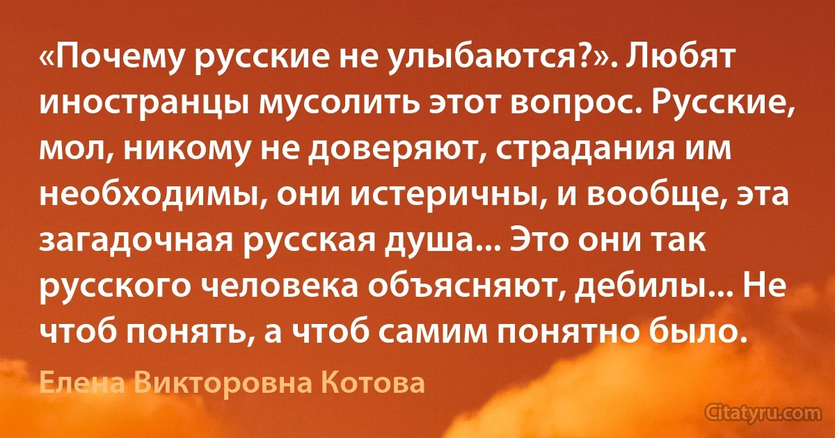 «Почему русские не улыбаются?». Любят иностранцы мусолить этот вопрос. Русские, мол, никому не доверяют, страдания им необходимы, они истеричны, и вообще, эта загадочная русская душа... Это они так русского человека объясняют, дебилы... Не чтоб понять, а чтоб самим понятно было. (Елена Викторовна Котова)