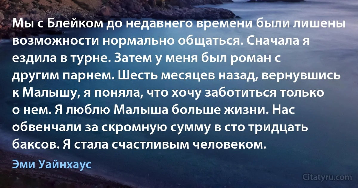 Мы с Блейком до недавнего времени были лишены возможности нормально общаться. Сначала я ездила в турне. Затем у меня был роман с другим парнем. Шесть месяцев назад, вернувшись к Малышу, я поняла, что хочу заботиться только о нем. Я люблю Малыша больше жизни. Нас обвенчали за скромную сумму в сто тридцать баксов. Я стала счастливым человеком. (Эми Уайнхаус)