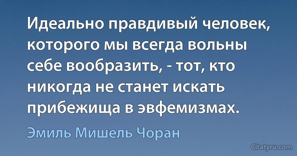 Идеально правдивый человек, которого мы всегда вольны себе вообразить, - тот, кто никогда не станет искать прибежища в эвфемизмах. (Эмиль Мишель Чоран)