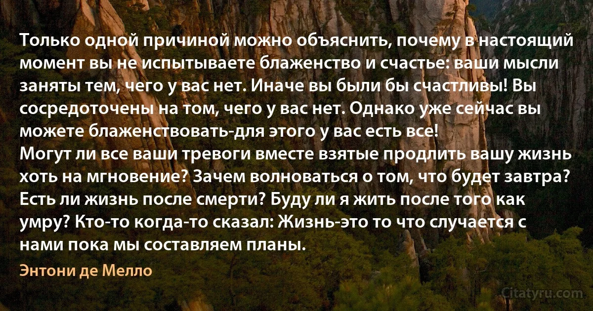 Только одной причиной можно объяснить, почему в настоящий момент вы не испытываете блаженство и счастье: ваши мысли заняты тем, чего у вас нет. Иначе вы были бы счастливы! Вы сосредоточены на том, чего у вас нет. Однако уже сейчас вы можете блаженствовать-для этого у вас есть все!
Могут ли все ваши тревоги вместе взятые продлить вашу жизнь хоть на мгновение? Зачем волноваться о том, что будет завтра? Есть ли жизнь после смерти? Буду ли я жить после того как умру? Кто-то когда-то сказал: Жизнь-это то что случается с нами пока мы составляем планы. (Энтони де Мелло)