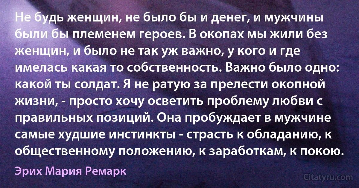 Не будь женщин, не было бы и денег, и мужчины были бы племенем героев. В окопах мы жили без женщин, и было не так уж важно, у кого и где имелась какая то собственность. Важно было одно: какой ты солдат. Я не ратую за прелести окопной жизни, - просто хочу осветить проблему любви с правильных позиций. Она пробуждает в мужчине самые худшие инстинкты - страсть к обладанию, к общественному положению, к заработкам, к покою. (Эрих Мария Ремарк)