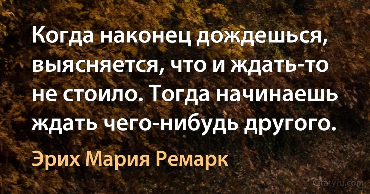 Когда наконец дождешься, выясняется, что и ждать-то не стоило. Тогда начинаешь ждать чего-нибудь другого. (Эрих Мария Ремарк)