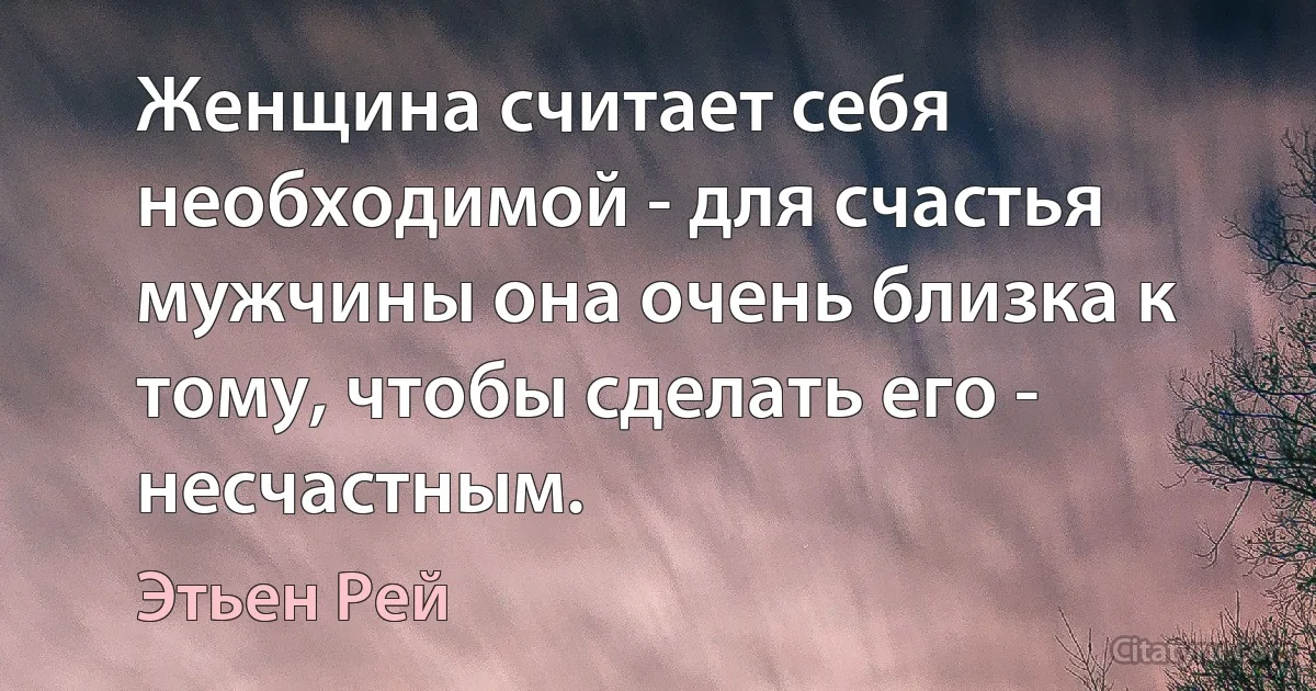 Женщина считает себя необходимой - для счастья мужчины она очень близка к тому, чтобы сделать его - несчастным. (Этьен Рей)