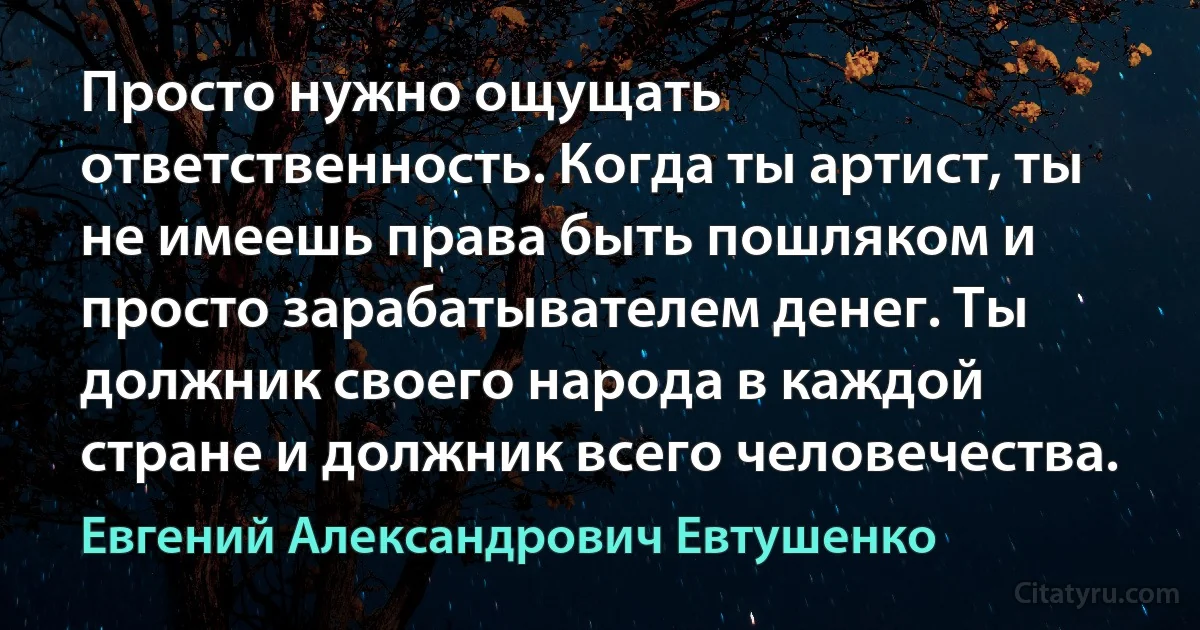 Просто нужно ощущать ответственность. Когда ты артист, ты не имеешь права быть пошляком и просто зарабатывателем денег. Ты должник своего народа в каждой стране и должник всего человечества. (Евгений Александрович Евтушенко)