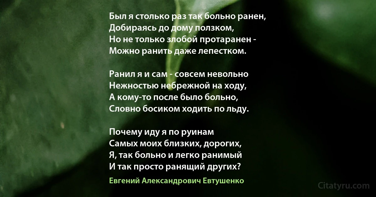 Был я столько раз так больно ранен,
Добираясь до дому ползком,
Но не только злобой протаранен -
Можно ранить даже лепестком.

Ранил я и сам - совсем невольно
Нежностью небрежной на ходу,
А кому-то после было больно,
Словно босиком ходить по льду.

Почему иду я по руинам
Самых моих близких, дорогих,
Я, так больно и легко ранимый
И так просто ранящий других? (Евгений Александрович Евтушенко)