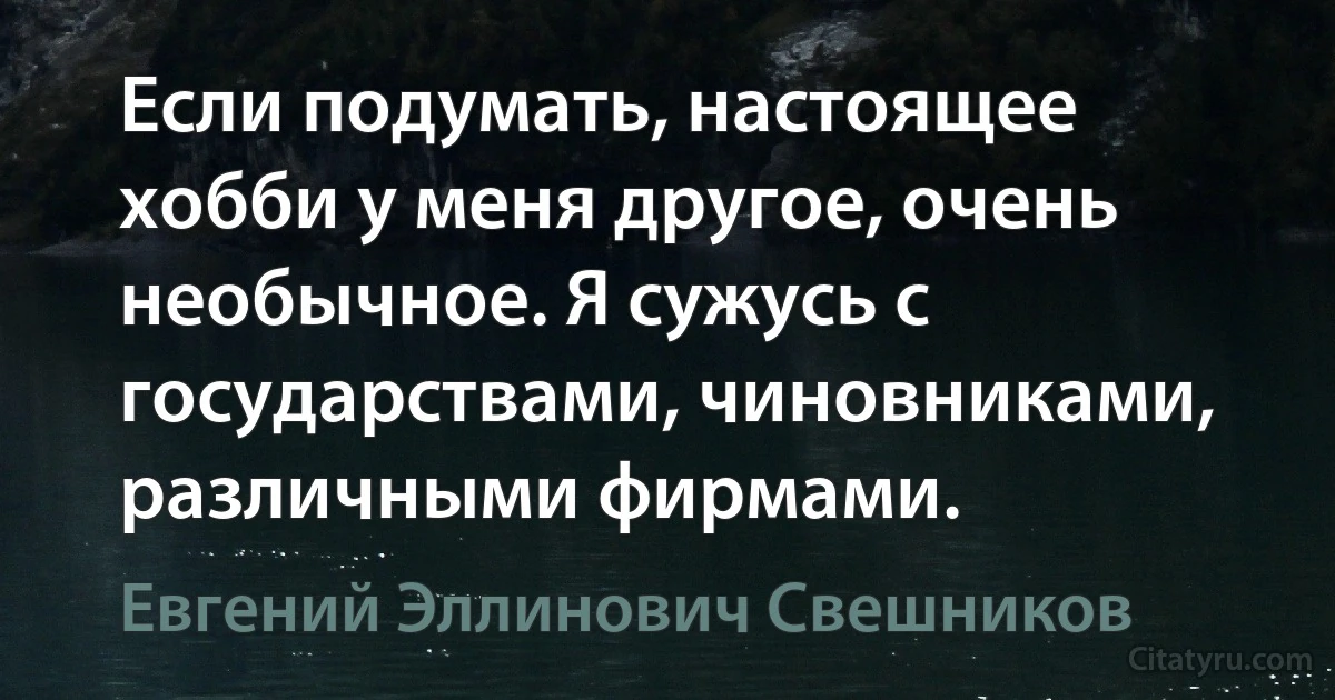 Если подумать, настоящее хобби у меня другое, очень необычное. Я сужусь с государствами, чиновниками, различными фирмами. (Евгений Эллинович Свешников)