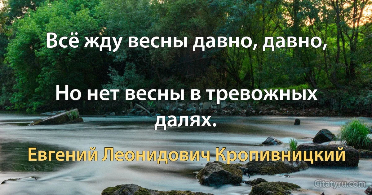 Всё жду весны давно, давно,

Но нет весны в тревожных далях. (Евгений Леонидович Кропивницкий)