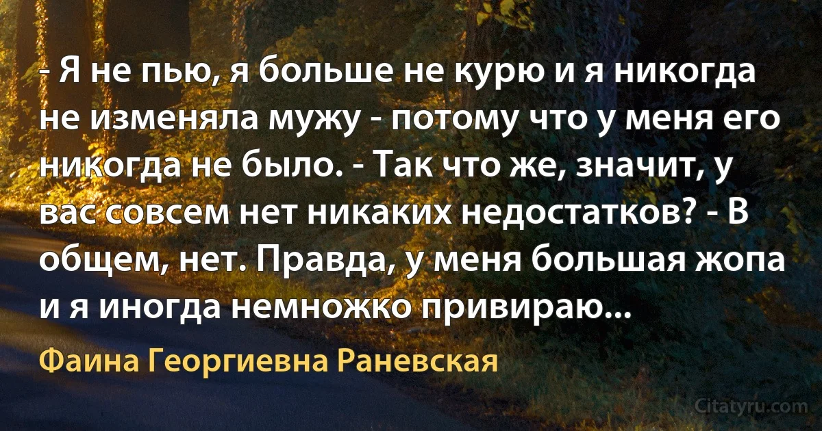 - Я не пью, я больше не курю и я никогда не изменяла мужу - потому что у меня его никогда не было. - Так что же, значит, у вас совсем нет никаких недостатков? - В общем, нет. Правда, у меня большая жопа и я иногда немножко привираю... (Фаина Георгиевна Раневская)