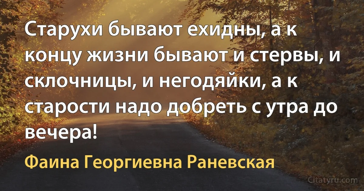 Старухи бывают ехидны, а к концу жизни бывают и стервы, и склочницы, и негодяйки, а к старости надо добреть с утра до вечера! (Фаина Георгиевна Раневская)