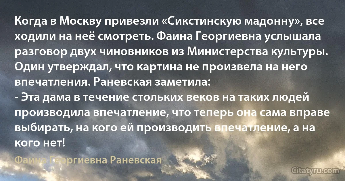 Когда в Москву привезли «Сикстинскую мадонну», все ходили на неё смотреть. Фаина Георгиевна услышала разговор двух чиновников из Министерства культуры. Один утверждал, что картина не произвела на него впечатления. Раневская заметила:
- Эта дама в течение стольких веков на таких людей производила впечатление, что теперь она сама вправе выбирать, на кого ей производить впечатление, а на кого нет! (Фаина Георгиевна Раневская)