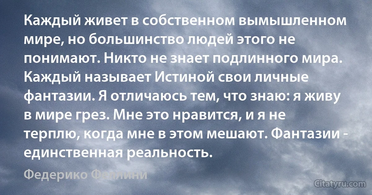 Каждый живет в собственном вымышленном мире, но большинство людей этого не понимают. Никто не знает подлинного мира. Каждый называет Истиной свои личные фантазии. Я отличаюсь тем, что знаю: я живу в мире грез. Мне это нравится, и я не терплю, когда мне в этом мешают. Фантазии - единственная реальность. (Федерико Феллини)