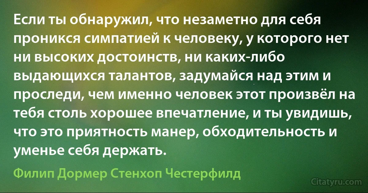 Если ты обнаружил, что незаметно для себя проникся симпатией к человеку, у которого нет ни высоких достоинств, ни каких-либо выдающихся талантов, задумайся над этим и проследи, чем именно человек этот произвёл на тебя столь хорошее впечатление, и ты увидишь, что это приятность манер, обходительность и уменье себя держать. (Филип Дормер Стенхоп Честерфилд)