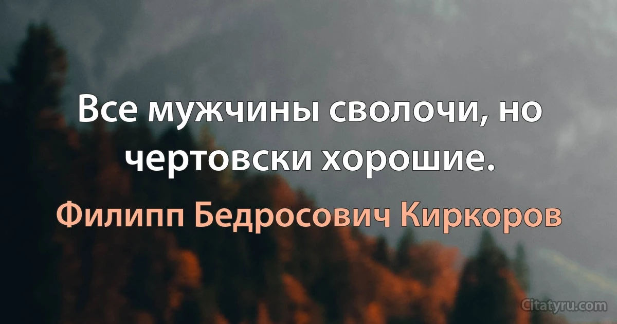 Все мужчины сволочи, но чертовски хорошие. (Филипп Бедросович Киркоров)