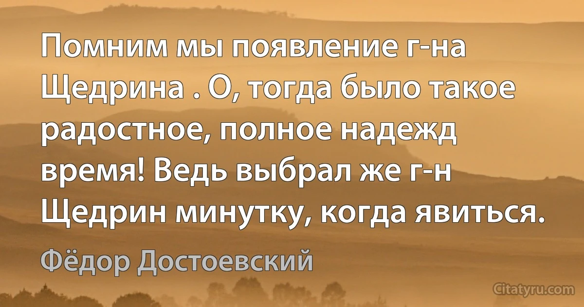 Помним мы появление г-на Щедрина . О, тогда было такое радостное, полное надежд время! Ведь выбрал же г-н Щедрин минутку, когда явиться. (Фёдор Достоевский)