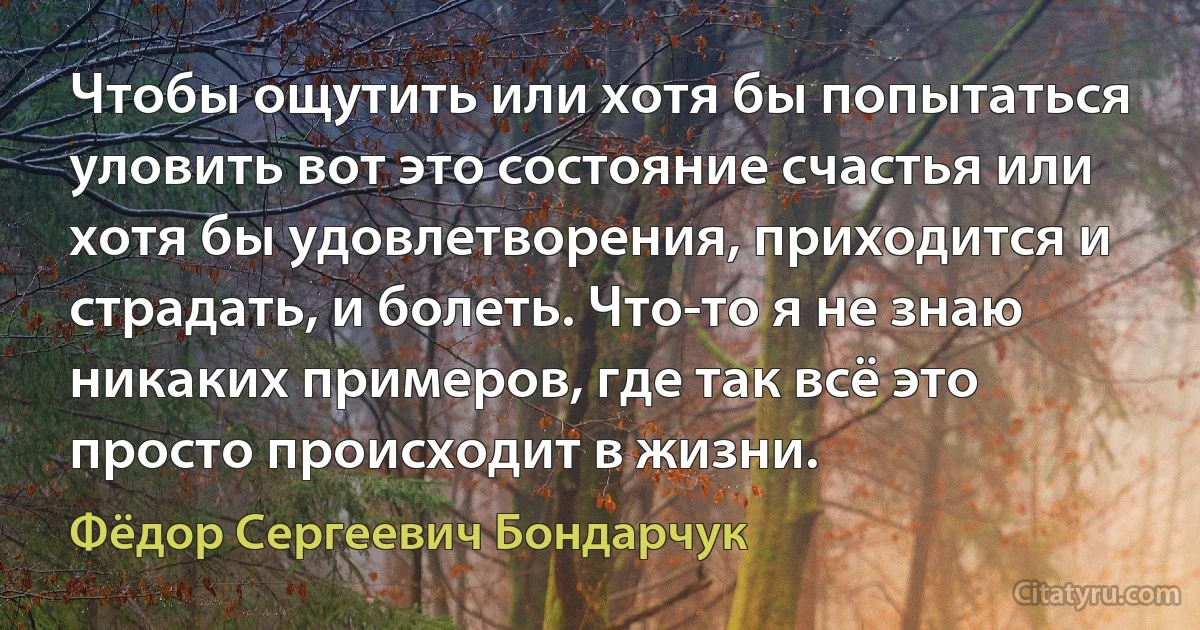 Чтобы ощутить или хотя бы попытаться уловить вот это состояние счастья или хотя бы удовлетворения, приходится и страдать, и болеть. Что-то я не знаю никаких примеров, где так всё это просто происходит в жизни. (Фёдор Сергеевич Бондарчук)