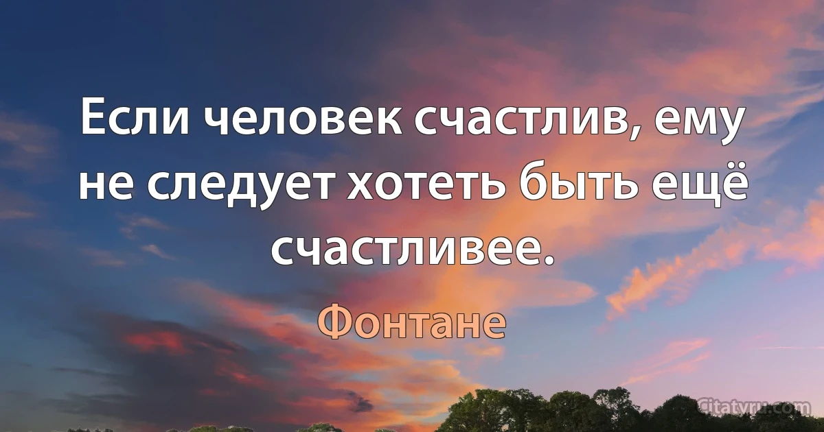 Если человек счастлив, ему не следует хотеть быть ещё счастливее. (Фонтане)